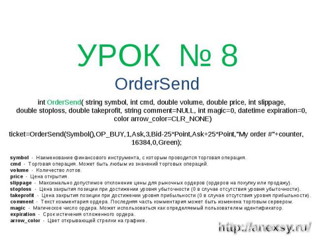 УРОК № 8 OrderSend int OrderSend( string symbol, int cmd, double volume, double price, int slippage, double stoploss, double takeprofit, string comment=NULL, int magic=0, datetime expiration=0, color arrow_color=CLR_NONE) ticket=OrderSend(Symbol(),O…