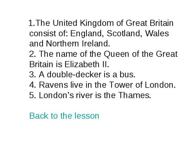 1.The United Kingdom of Great Britain consist of: England, Scotland, Wales and Northern Ireland. 2. The name of the Queen of the Great Britain is Elizabeth II. 3. A double-decker is a bus. 4. Ravens live in the Tower of London. 5. London’s river is …