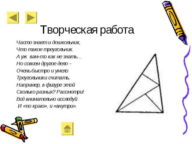 Творческая работа Часто знает и дошкольник, Что такое треугольник. А уж вам-то как не знать… Но совсем другое дело – Очень быстро и умело Треугольники считать. Например, в фигуре этой Сколько разных? Рассмотри! Всё внимательно исследуй И «по краю», …