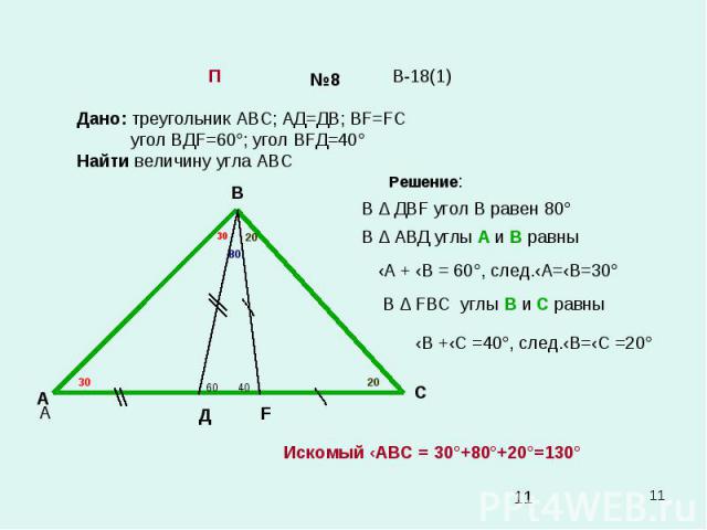* №8 Дано: треугольник АВС; АД=ДВ; ВF=FC угол ВДF=60°; угол ВFД=40° Найти величину угла АВС В-18(1) П А В С А Д F 60 40 Решение: В ∆ ДВF угол В равен 80° 80 В ∆ АВД углы А и В равны ‹А + ‹В = 60°, след.‹А=‹В=30° 30 30 В ∆ FВС углы В и С равны ‹В +‹С…