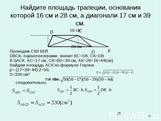 * Найдите площадь трапеции, основания которой 16 см и 28 см, а диагонали 17 см и 39 см. 16 cм 28 см Проведем СКІІ ВD DВСК- параллелограмм, значит ВС=DК, СК=DВ В ∆АСК АС=17 см, СК=ВD=39 см, АК=28+16=44(см) Найдем площадь АСК по формуле Герона p= (17+…