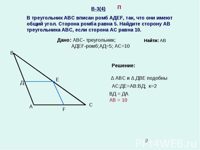 В-3(4) В треугольник АВС вписан ромб АДЕF, так, что они имеют общий угол. Сторона ромба равна 5. Найдите сторону АВ треугольника АВС, если сторона АС равна 10. А В С Д Е F П Дано: АВС- треугольник; АДЕF-ромб;АД=5; АС=10 Решение: ∆ АВС и ∆ ДВЕ подобн…