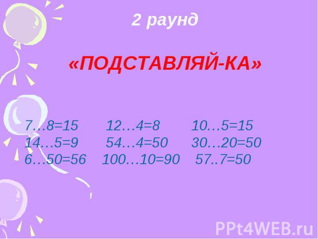 2 раунд «ПОДСТАВЛЯЙ-КА» 7…8=15 12…4=8 10…5=15 14…5=9 54…4=50 30…20=50 6…50=56 100…10=90 57..7=50