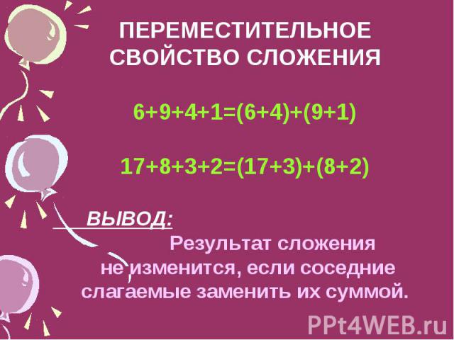 ПЕРЕМЕСТИТЕЛЬНОЕ СВОЙСТВО СЛОЖЕНИЯ 6+9+4+1=(6+4)+(9+1) 17+8+3+2=(17+3)+(8+2) ВЫВОД: Результат сложения не изменится, если соседние слагаемые заменить их суммой.