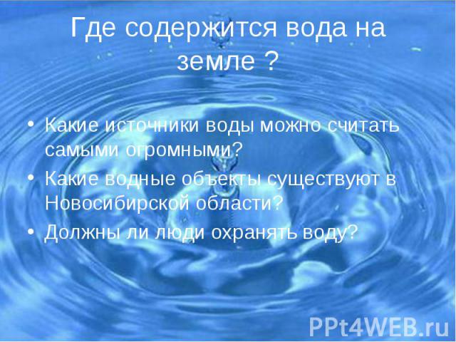 Где содержится вода на земле ? Какие источники воды можно считать самыми огромными? Какие водные объекты существуют в Новосибирской области? Должны ли люди охранять воду?