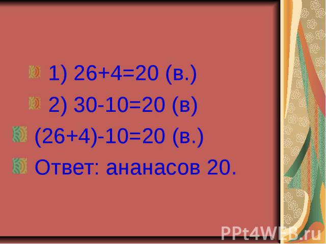 1) 26+4=20 (в.) 2) 30-10=20 (в) (26+4)-10=20 (в.) Ответ: ананасов 20.