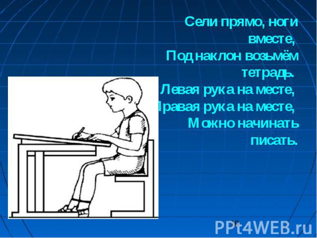 Сели прямо, ноги вместе, Под наклон возьмём тетрадь. Левая рука на месте, Правая рука на месте, Можно начинать писать.