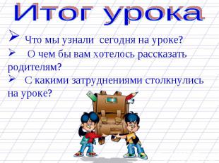 Что мы узнали сегодня на уроке? О чем бы вам хотелось рассказать родителям? С ка