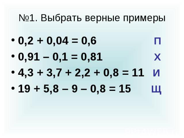 №1. Выбрать верные примеры 0,2 + 0,04 = 0,6 П 0,91 – 0,1 = 0,81 Х 4,3 + 3,7 + 2,2 + 0,8 = 11 И 19 + 5,8 – 9 – 0,8 = 15 Щ