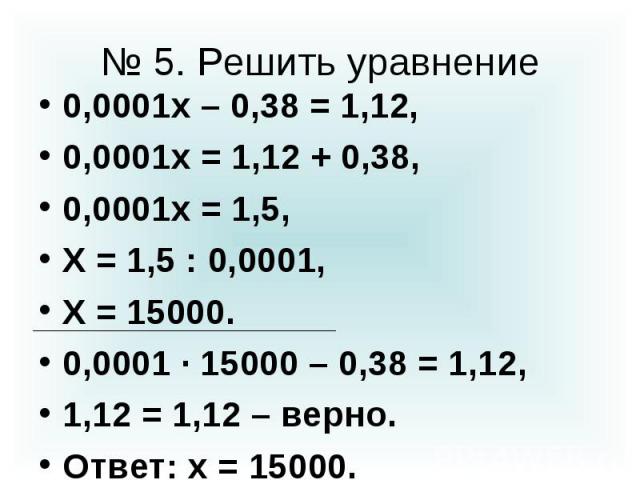 № 5. Решить уравнение 0,0001х – 0,38 = 1,12, 0,0001х = 1,12 + 0,38, 0,0001х = 1,5, Х = 1,5 : 0,0001, Х = 15000. 0,0001 · 15000 – 0,38 = 1,12, 1,12 = 1,12 – верно. Ответ: х = 15000.
