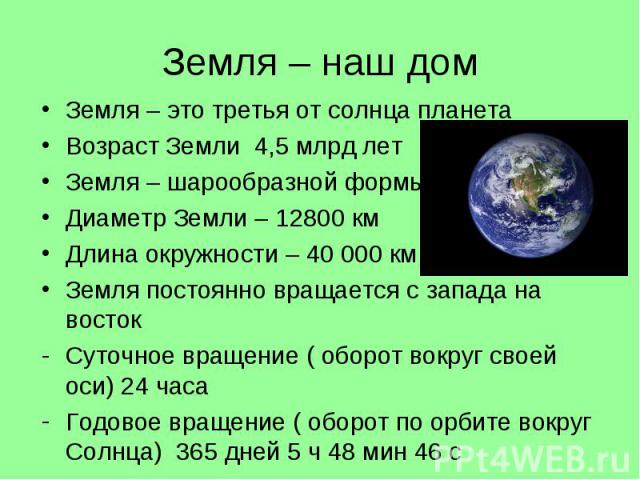 Земля – наш дом Земля – это третья от солнца планета Возраст Земли 4,5 млрд лет Земля – шарообразной формы Диаметр Земли – 12800 км Длина окружности – 40 000 км Земля постоянно вращается с запада на восток Суточное вращение ( оборот вокруг своей оси…