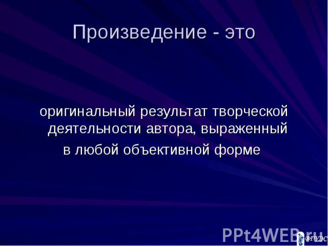 Произведение - это оригинальный результат творческой деятельности автора, выраженный в любой объективной форме