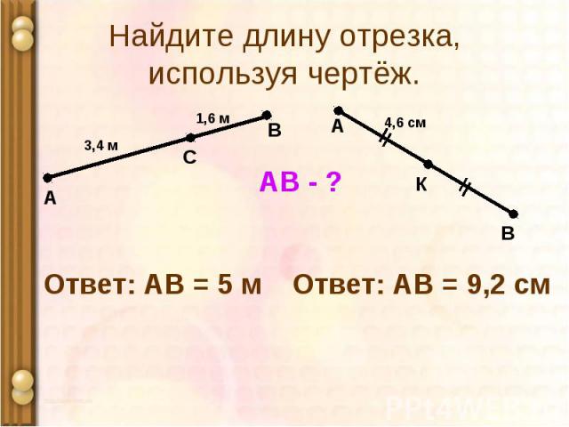 А 1,6 м С В 3,4 м АВ - ? Ответ: АВ = 5 м А В К 4,6 см Ответ: АВ = 9,2 см Найдите длину отрезка, используя чертёж.