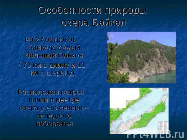 Особенности природы озера Байкал Из 27 островов Байкала самый большой Ольхон ( 73 км в длину и 11 км в ширину). Расположен остров почти в центре озера у его северо – западного побережья
