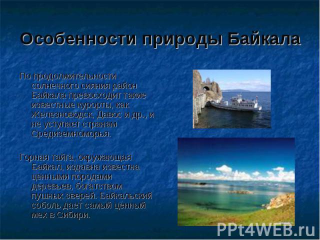 Особенности природы Байкала По продолжительности солнечного сияния район Байкала превосходит такие известные курорты, как Железноводск, Давос и др., и не уступает странам Средиземноморья. Горная тайга, окружающая Байкал, издавна известна ценными пор…
