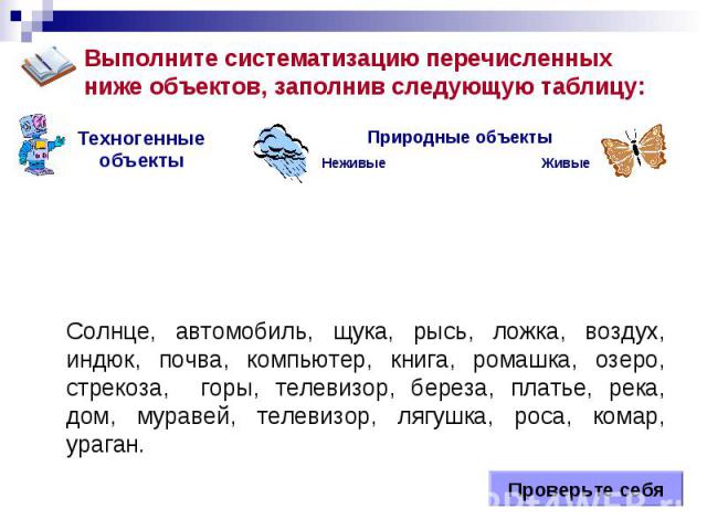 Живые Неживые Природные объекты Техногенные объекты Солнце, автомобиль, щука, рысь, ложка, воздух, индюк, почва, компьютер, книга, ромашка, озеро, стрекоза, горы, телевизор, береза, платье, река, дом, муравей, телевизор, лягушка, роса, комар, ураган…