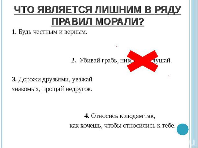 ЧТО ЯВЛЯЕТСЯ ЛИШНИМ В РЯДУ ПРАВИЛ МОРАЛИ? 1. Будь честным и верным. 2. Убивай грабь, никого не слушай. 3. Дорожи друзьями, уважай знакомых, прощай недругов. 4. Относись к людям так, как хочешь, чтобы относились к тебе.