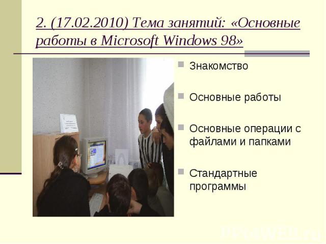 2. (17.02.2010) Тема занятий: «Основные работы в Microsoft Windows 98» Знакомство Основные работы Основные операции с файлами и папками Стандартные программы