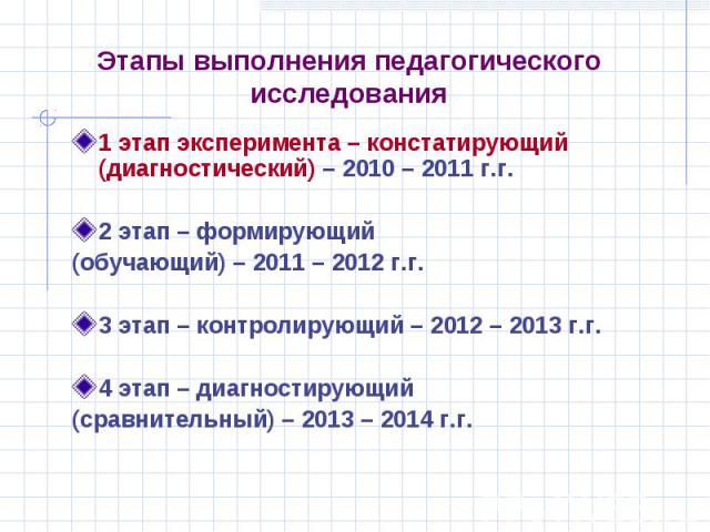 Этапы выполнения педагогического исследования 1 этап эксперимента – констатирующий (диагностический) – 2010 – 2011 г.г. 2 этап – формирующий (обучающий) – 2011 – 2012 г.г. 3 этап – контролирующий – 2012 – 2013 г.г. 4 этап – диагностирующий (сравните…