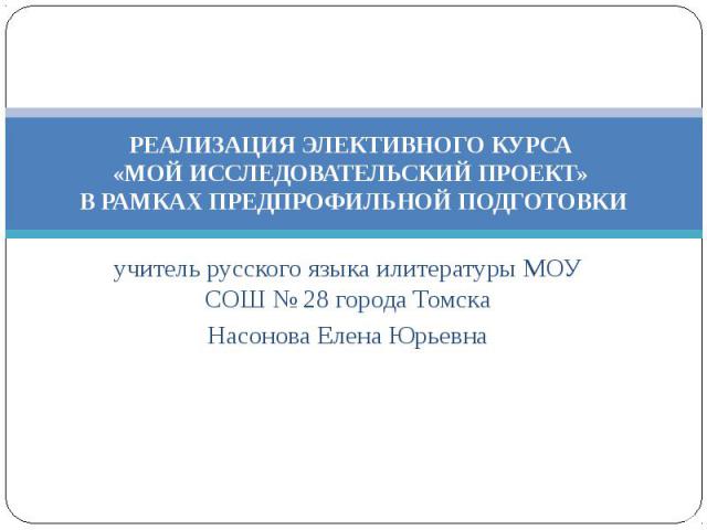 учитель русского языка илитературы МОУ СОШ № 28 города Томска Насонова Елена Юрьевна РЕАЛИЗАЦИЯ ЭЛЕКТИВНОГО КУРСА «МОЙ ИССЛЕДОВАТЕЛЬСКИЙ ПРОЕКТ» В РАМКАХ ПРЕДПРОФИЛЬНОЙ ПОДГОТОВКИ