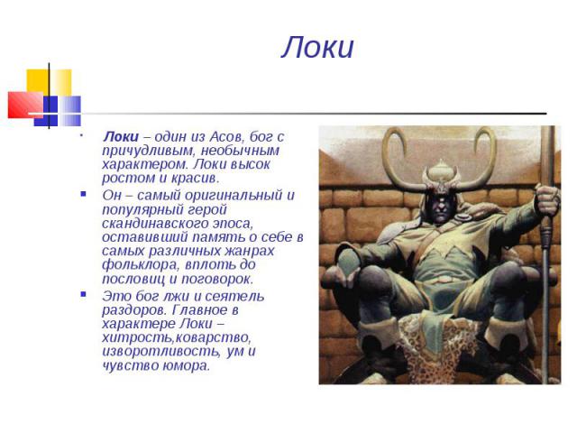 Локи Локи – один из Асов, бог с причудливым, необычным характером. Локи высок ростом и красив. Он – самый оригинальный и популярный герой скандинавского эпоса, оставивший память о себе в самых различных жанрах фольклора, вплоть до пословиц и поговор…
