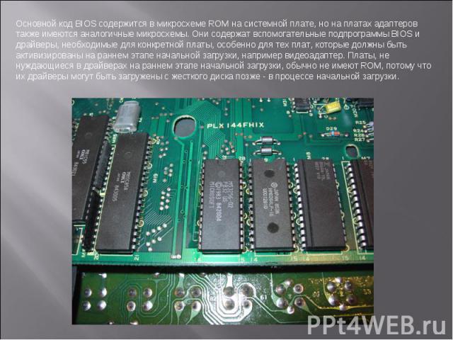 Основной код BIOS содержится в микросхеме ROM на системной плате, но на платах адаптеров также имеются аналогичные микросхемы. Они содержат вспомогательные подпрограммы BIOS и драйверы, необходимые для конкретной платы, особенно для тех плат, которы…