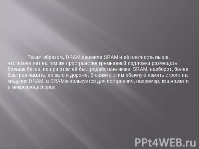 Таким образом, DRAM дешевле SRAM и её плотность выше, что позволяет на том же пространстве кремниевой подложки размещать больше битов, но при этом её быстродействие ниже. SRAM, наоборот, более быстрая память, но зато и дороже. В связи с этим обычную…