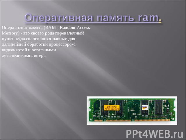 Оперативная память (RAM - Random Access Memory) - это своего рода перевалочный пункт, куда сваливаются данные для дальнейшей обработки процессором, видеокартой и остальными деталями компьютера.