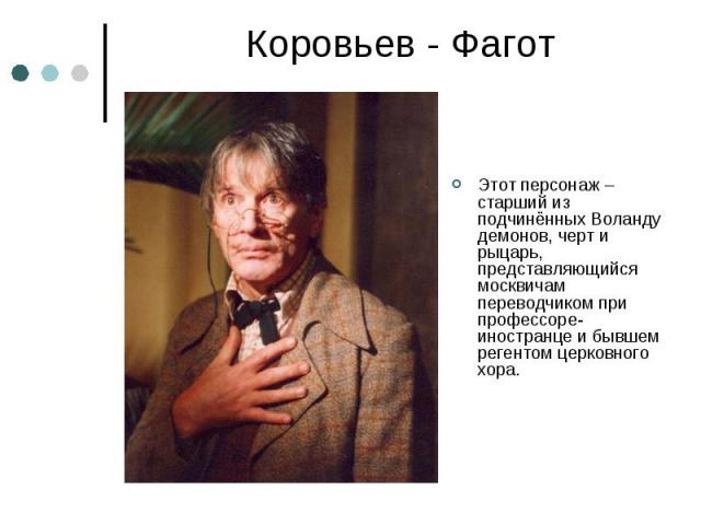 Коровьев - Фагот Этот персонаж – старший из подчинённых Воланду демонов, черт и рыцарь, представляющийся москвичам переводчиком при профессоре-иностранце и бывшем регентом церковного хора.