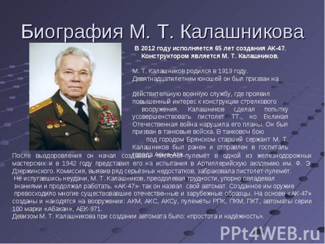 Биография М. Т. Калашникова В 2012 году исполняется 65 лет создания АК-47. Конструктором является М. Т. Калашников. М. Т. Калашников родился в 1919 году. Девятнадцатилетним юношей он был призван на действительную военную службу, где проявил повышенн…