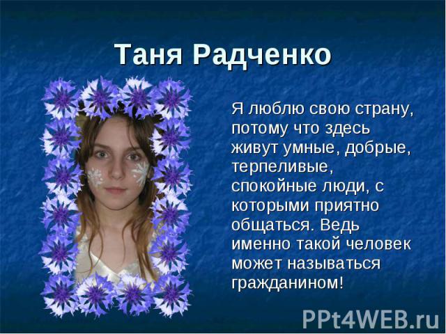 Таня Радченко Я люблю свою страну, потому что здесь живут умные, добрые, терпеливые, спокойные люди, с которыми приятно общаться. Ведь именно такой человек может называться гражданином!