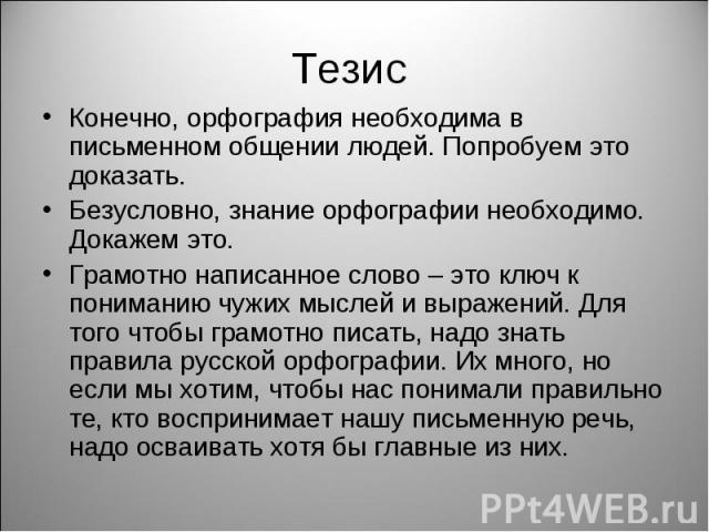 Тезис Конечно, орфография необходима в письменном общении людей. Попробуем это доказать. Безусловно, знание орфографии необходимо. Докажем это. Грамотно написанное слово – это ключ к пониманию чужих мыслей и выражений. Для того чтобы грамотно писать…