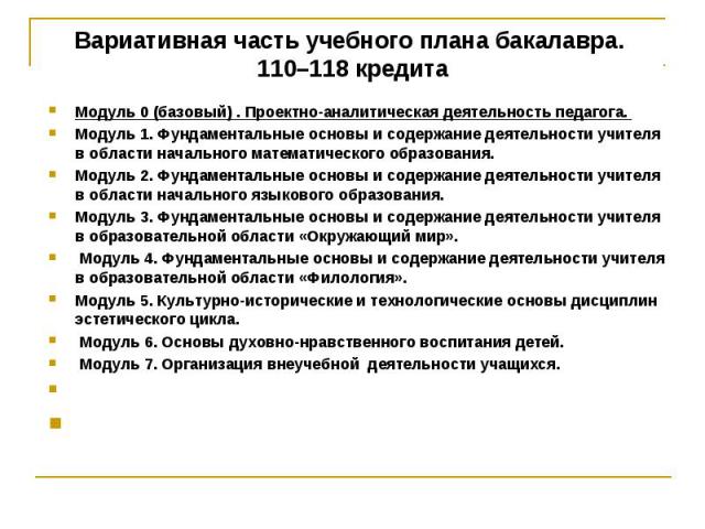 Вариативная часть учебного плана бакалавра. 110–118 кредита Модуль 0 (базовый) . Проектно-аналитическая деятельность педагога. Модуль 1. Фундаментальные основы и содержание деятельности учителя в области начального математического образования. Модул…