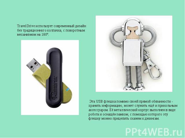TravelDrive использует современный дизайн без традиционного колпачка, с поворотным механизмом на 180є. Эта USB флешка помимо своей прямой обязанности - хранить информацию, может служить ещё и прикольным аксессуаром. Её металлический корпус выполнен …