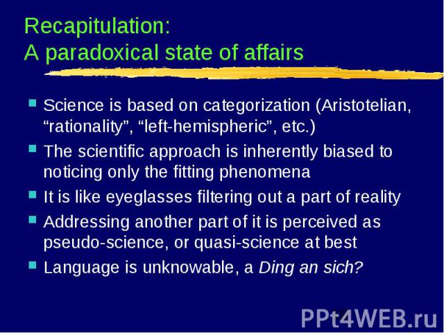 Recapitulation: A paradoxical state of affairs Science is based on categorization (Aristotelian, “rationality”, “left-hemispheric”, etc.) The scientific approach is inherently biased to noticing only the fitting phenomena It is like eyeglasses filte…