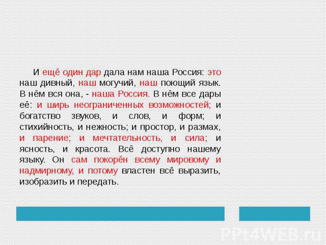 И ещё один дар дала нам наша Россия: это наш дивный, наш могучий, наш поющий язык. В нём вся она, - наша Россия. В нём все дары её: и ширь неограниченных возможностей; и богатство звуков, и слов, и форм; и стихийность, и нежность; и простор, и разма…