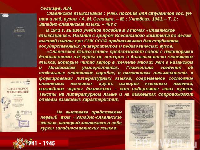 Селищев, А.М. Славянское языкознание : учеб. пособие для студентов гос. ун- тов и пед. вузов. / А. М. Селищев. – М. : Учпедгиз, 1941. – Т. 1 : Западно-славянские языки. – 468 с. Селищев, А.М. Славянское языкознание : учеб. пособие для студентов гос.…