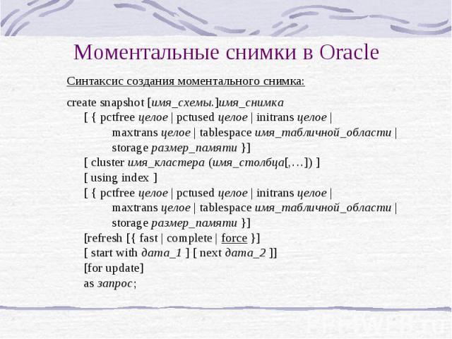 Моментальные снимки в Oracle Синтаксис создания моментального снимка: create snapshot [имя_схемы.]имя_снимка [ { pctfree целое | pctused целое | initrans целое | maxtrans целое | tablespace имя_табличной_области | storage размер_памяти }] [ cluster …
