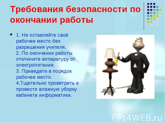 Требования безопасности по окончании работы 1. Не оставляйте своё рабочее место без разрешения учителя. 2. По окончании работы отключите аппаратуру от электропитания. 3. Приведете в порядок рабочее место. 4.Тщательно проветрить и провести влажную уб…