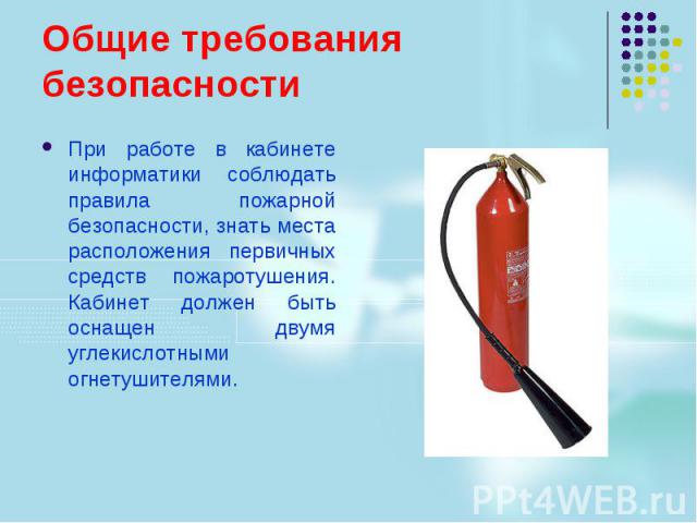 Общие требования безопасности При работе в кабинете информатики соблюдать правила пожарной безопасности, знать места расположения первичных средств пожаротушения. Кабинет должен быть оснащен двумя углекислотными огнетушителями.