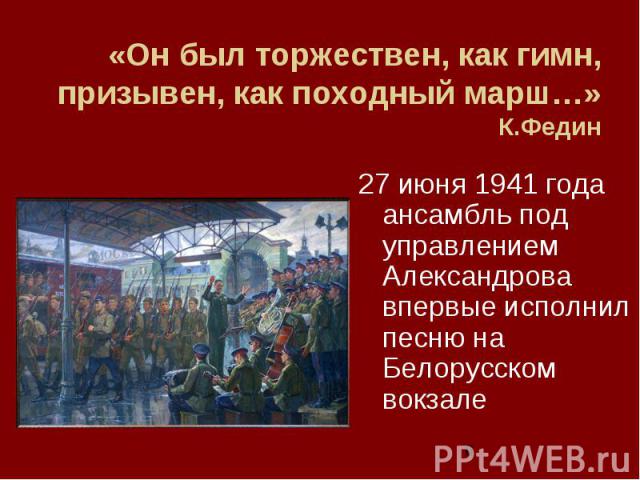 6 «Он был торжествен, как гимн, призывен, как походный марш…» К.Федин 27 июня 1941 года ансамбль под управлением Александрова впервые исполнил песню на Белорусском вокзале