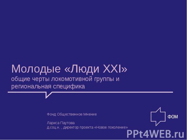 Молодые «Люди XXI» общие черты локомотивной группы и региональная специфика Фонд Общественное Мнение Лариса Паутова д.соц.н., директор проекта «Новое поколение»