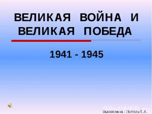 ВЕЛИКАЯ ВОЙНА И ВЕЛИКАЯ ПОБЕДА 1941 - 1945 Выполнила : Попова Е.А.