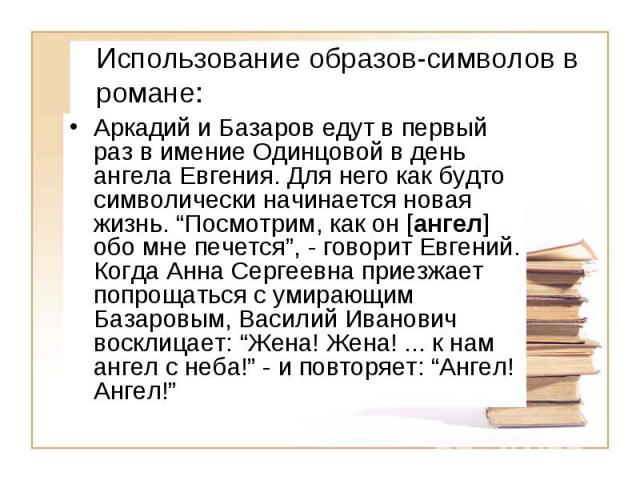 Использование образов- символов в романе: Аркадий и Базаров едут в первый раз в имение Одинцовой в день ангела Евгения. Для него как будто символически начинается новая жизнь. Посмотрим, как он [ ангел ] обо мне печется, - говорит Евгений. Когда Анн…