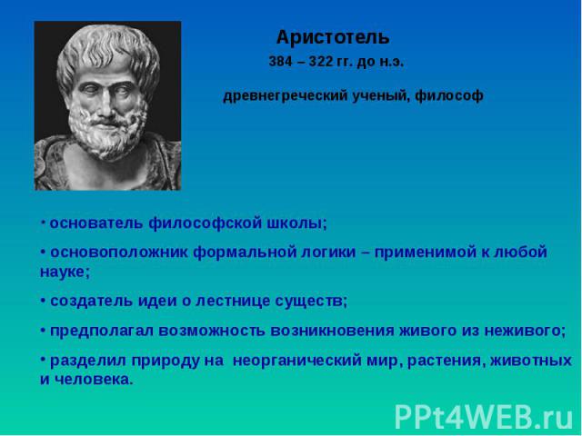 Аристотель древнегреческий ученый, философ 384 – 322 гг. до н.э. основатель философской школы; основоположник формальной логики – применимой к любой науке; создатель идеи о лестнице существ; предполагал возможность возникновения живого из неживого; …