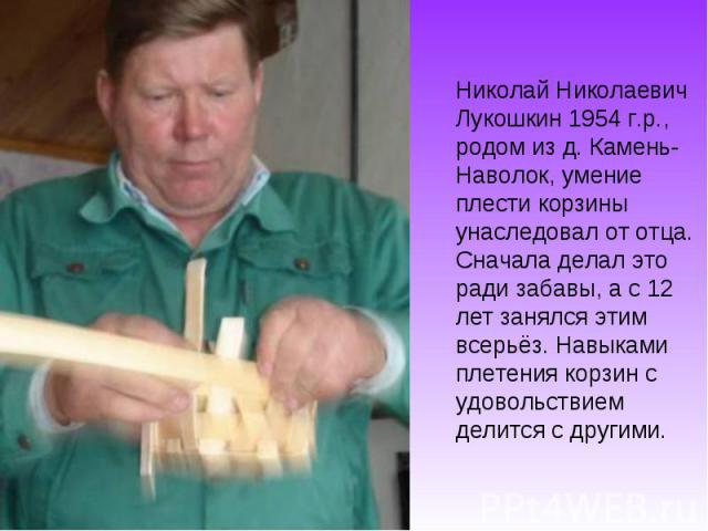 Николай Николаевич Лукошкин 1954 г.р., родом из д. Камень- Наволок, умение плести корзины унаследовал от отца. Сначала делал это ради забавы, а с 12 лет занялся этим всерьёз. Навыками плетения корзин с удовольствием делится с другими.