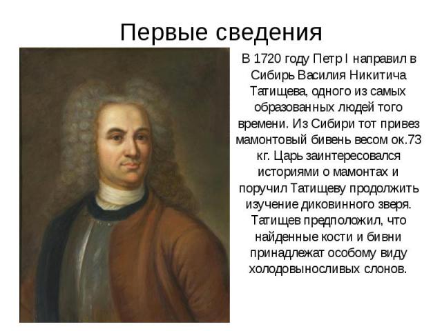 Первые сведения В 1720 году Петр I направил в Сибирь Василия Никитича Татищева, одного из самых образованных людей того времени. Из Сибири тот привез мамонтовый бивень весом ок.73 кг. Царь заинтересовался историями о мамонтах и поручил Татищеву прод…