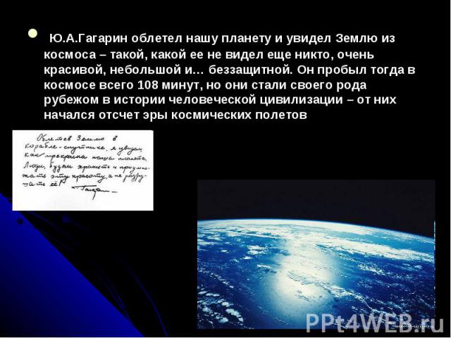Ю.А.Гагарин облетел нашу планету и увидел Землю из космоса – такой, какой ее не видел еще никто, очень красивой, небольшой и… беззащитной. Он пробыл тогда в космосе всего 108 минут, но они стали своего рода рубежом в истории человеческой цивилизации…