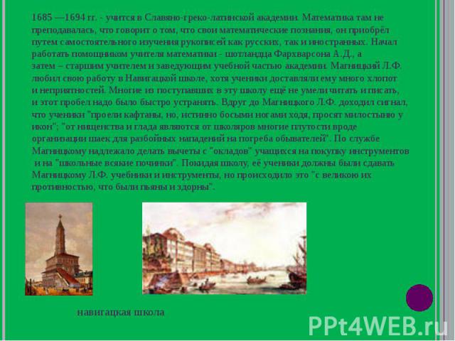 1685 1694 гг. - учится в Славяно-греко-латинской академии. Математика там не преподавалась, что говорит о том, что свои математические познания, он приобрёл путем самостоятельного изучения рукописей как русских, так и иностранных. Начал работать пом…