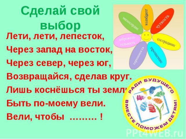 Сделай свой выбор Лети, лети, лепесток, Через запад на восток, Через север, через юг, Возвращайся, сделав круг. Лишь коснёшься ты земли - Быть по-моему вели. Вели, чтобы ……… !